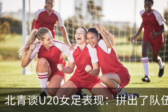北青谈U20女足表现：拼出了队伍的血性，虽留有遗憾，但收获满满
