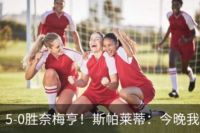 5-0胜奈梅亨！斯帕莱蒂：今晚我们用脑子踢球了，比上一场更聪明
